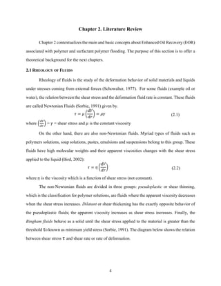4
Chapter 2. Literature Review
Chapter 2 contextualizes the main and basic concepts about Enhanced Oil Recovery (EOR)
associated with polymer and surfactant polymer flooding. The purpose of this section is to offer a
theoretical background for the next chapters.
2.1 RHEOLOGY OF FLUIDS
Rheology of fluids is the study of the deformation behavior of solid materials and liquids
under stresses coming from external forces (Schowalter, 1977). For some fluids (example oil or
water), the relation between the shear stress and the deformation fluid rate is constant. These fluids
are called Newtonian Fluids (Sorbie, 1991) given by.
𝜏 = 𝜇 (
𝑑𝑉
𝑑𝑟
) = 𝜇𝛾 (2.1)
where (
𝑑𝑉
𝑑𝑟
) = 𝛾 = shear stress and 𝜇 is the constant viscosity
On the other hand, there are also non-Newtonian fluids. Myriad types of fluids such as
polymers solutions, soap solutions, pastes, emulsions and suspensions belong to this group. These
fluids have high molecular weights and their apparent viscosities changes with the shear stress
applied to the liquid (Bird, 2002):
𝜏 = 𝜂 (
𝑑𝑉
𝑑𝑟
) (2.2)
where 𝜂 is the viscosity which is a function of shear stress (not constant).
The non-Newtonian fluids are divided in three groups: pseudoplastic or shear thinning,
which is the classification for polymer solutions, are fluids where the apparent viscosity decreases
when the shear stress increases. Dilatant or shear thickening has the exactly opposite behavior of
the pseudoplastic fluids; the apparent viscosity increases as shear stress increases. Finally, the
Bingham fluids behave as a solid until the shear stress applied to the material is greater than the
threshold τo known as minimum yield stress (Sorbie, 1991). The diagram below shows the relation
between shear stress τ and shear rate or rate of deformation.
 