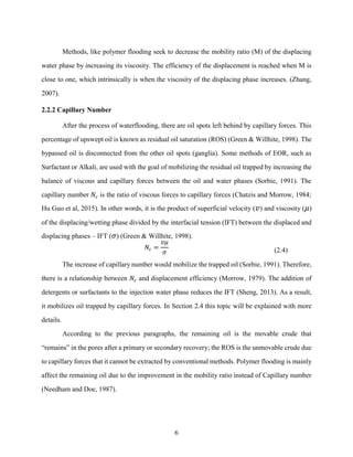 6
Methods, like polymer flooding seek to decrease the mobility ratio (M) of the displacing
water phase by increasing its viscosity. The efficiency of the displacement is reached when M is
close to one, which intrinsically is when the viscosity of the displacing phase increases. (Zhang,
2007).
2.2.2 Capillary Number
After the process of waterflooding, there are oil spots left behind by capillary forces. This
percentage of upswept oil is known as residual oil saturation (ROS) (Green & Willhite, 1998). The
bypassed oil is disconnected from the other oil spots (ganglia). Some methods of EOR, such as
Surfactant or Alkali, are used with the goal of mobilizing the residual oil trapped by increasing the
balance of viscous and capillary forces between the oil and water phases (Sorbie, 1991). The
capillary number 𝑁𝑐 is the ratio of viscous forces to capillary forces (Chatzis and Morrow, 1984;
Hu Guo et al, 2015). In other words, it is the product of superficial velocity (𝑣) and viscosity (𝜇)
of the displacing/wetting phase divided by the interfacial tension (IFT) between the displaced and
displacing phases – IFT (𝜎) (Green & Willhite, 1998).
𝑁𝑐 =
𝑣𝜇
𝜎 (2.4)
The increase of capillary number would mobilize the trapped oil (Sorbie, 1991). Therefore,
there is a relationship between 𝑁𝑐 and displacement efficiency (Morrow, 1979). The addition of
detergents or surfactants to the injection water phase reduces the IFT (Sheng, 2013). As a result,
it mobilizes oil trapped by capillary forces. In Section 2.4 this topic will be explained with more
details.
According to the previous paragraphs, the remaining oil is the movable crude that
“remains” in the pores after a primary or secondary recovery; the ROS is the unmovable crude due
to capillary forces that it cannot be extracted by conventional methods. Polymer flooding is mainly
affect the remaining oil due to the improvement in the mobility ratio instead of Capillary number
(Needham and Doe, 1987).
 