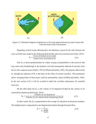 8
(a) (b)
Figure 2.2. Schematic diagram comparison in a five-spot pattern between (a) areal sweep with
water (b) areal sweep with polymer.
Regarding vertical sweep efficiency(𝐸𝐼), the definition is given by the ratio between the
cross-sectional area swept by the displacing fluid and the total cross-sectional area (Lake, 2014).
𝐸𝐼 =
𝐶𝑟𝑜𝑠𝑠 𝑠𝑒𝑐𝑡𝑖𝑜𝑛𝑎𝑙 𝑎𝑟𝑒𝑎 𝑠𝑤𝑒𝑝𝑡
𝑇𝑜𝑡𝑎𝑙 𝑐𝑟𝑜𝑠𝑠 𝑠𝑒𝑐𝑡𝑖𝑜𝑛𝑎𝑙 𝑎𝑟𝑒𝑎 (2.6)
Poor 𝐸𝐼 is driven predominantly by widely varying of permeability in the reservoir that
may cause early breakthrough in the producer well and consequently reduced oil recovery from
the low flow capacity layers (Sorbie, 1991) (Clifford and Sorbie, 1985). The polymer effect on the
𝐸𝐼, through the reduction of M, is the boost of the effect of vertical crossflow. This mechanism
allows sweeping better oil from layers with low permeability values (Clifford and Sorbie, 1985).
In the next section (2.4) it will be revealed in detail the crossflow phenomena for stratified
reservoirs.
On the other hand, the 𝐸𝐷 is the volume of oil displaced divided by the volume of oil
contacted by displacing fluid (Lake, 2014).
𝐸𝐷 =
𝑉𝑜𝑙𝑢𝑚𝑒 𝑜𝑓 𝑜𝑖𝑙 𝑑𝑖𝑠𝑝𝑙𝑎𝑐𝑒𝑑
𝑉𝑜𝑙𝑢𝑚𝑒 𝑜𝑓 𝑜𝑖𝑙 𝑐𝑜𝑛𝑡𝑎𝑐𝑡𝑒𝑑 𝑏𝑦 𝑑𝑖𝑠𝑝𝑙𝑎𝑐𝑖𝑛𝑔 𝑓𝑙𝑢𝑖𝑑 (2.7)
In other words, the 𝐸𝐷 is proportional to the average oil saturation in the porous medium.
This displacement is represented in one dimensional medium through fractional flow.
𝑓𝑜 =
1
1 +
𝜇𝑜𝑘𝑤
𝜇𝑤𝑘𝑜
(2.8)
 