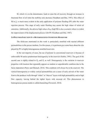 9
M, which it is in the denominator, leads to raise the oil recovery through an increase in
fractional flow of oil when the mobility ratio decrease (Needham and Doe, 1987). This effect of
M in 𝑓
𝑜 is much more evident in the early application of polymer flooding (PF) after the water
injection process. This stage of early water flooding may assure the high values of initial oil
saturation. Additionally, the adverse high values of 𝜇𝑜 (high M) is also a scenario where is evident
the improvement of the displacement process with PF (Needham and Doe, 1987).
2.4 POLYMER INJECTION IN A HETEROGENEOUS SANDSTONE RESERVOIR
The field-case mentioned in this work is particularly stratified with myriad different
permeabilities in the porous medium. For this reason, it is pertinent give some basis about the role
played by PF in highly heterogeneous stratified reservoirs.
In the vast majority of cases, the use of polymer in conventional reservoirs is because of
unfavorable M and/or predominant heterogeneity in the reservoir (Sorbie, 1991). The goal of the
second case is tightly related to 𝐸𝐴 and 𝐸𝐼 as well. Heterogeneity is the variation in reservoir
properties with location that repeatedly appears as random or unpredictable condition due to the
facies deposition (Pyrcz and Deutsch, 2014). This condition will always be in the reservoir. The
vertical heterogeneity or widely vertical permeabilities are a cause of early arrivals of the water
front to the producer wells through “slides” or “thieves” layers with high permeability and/or high
flow capacity; leaving behind the tighter layers with unswept oil. This phenomenon in
heterogeneous porous media is called channeling (Tavassoli, 2014).
 