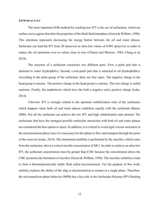 12
2.6 SURFACTANT
The most important EOR method for reaching low IFT is the use of surfactants, which are
surface active agents that alter the properties of the fluid-fluid interphase (Green & Willhite, 1998).
This alteration represents decreasing the energy barrier between the oil and water phases.
Surfactant can lead the IFT from 20 dynes/cm to ultra-low values of 0.001 dynes/cm in order to
reduce the oil saturation even to values close to zero (Chatzis and Morrow, 1984; Chang et al,
2018).
The structure of a surfactant constitutes two different parts. First, a polar part that is
attracted to water (hydrophilic). Second, a non-polar part that is attracted to oil (hydrophobic).
According to the polar-group of the surfactant, there are four types. The negative charge in the
head group is anionic. The positive charge in the head group is cationic. The non-charge is called
nonionic. Finally, the amphoterics which have the both a negative and a positive charge (Lake,
2014).
Ultra-low IFT is strongly related to the optimum solubilization ratio of the surfactant,
which happens when both oil and water phases solubilize equally with the surfactant (Baran,
2000). Not all the surfactant can achieve the low IFT and high solubilization ratio desired. The
surfactants that have the strongest possible molecular interaction with both oil and water phases
are considered the best option to inject. In addition, it is critical to avoid rigid viscous structures in
the microemulsion phase since it is necessary for this phase to flow and transport through the pores
of the reservoir (Lake, 2014). The mentioned solubility is performed by the micelles, which come
from the surfactant, above a critical micelle concentration (CMC). In order to achieve an ultra-low
IFT, the surfactant concentration must be greater than CMC because the concentration above the
CMC promotes the formation of micelles (Green & Willhite, 1998). The micelles solubilize crude
to form a thermodynamically stable fluid called microemulsion. For the purpose of this work,
stability explains the ability of the slug or microemulsion to remain in a single phase. Therefore,
the microemulsion phase behavior (MPB) has a key role in the Surfactant-Polymer (PF) flooding
 