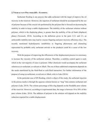 15
2.7 SURFACTANT POLYMER (SP) – FLOODING
Surfactant flooding is any process that adds surfactant with the target of improve the oil
recovery in the reservoir. However, the injection of surfactant should be accompanied by the use
of polymer because of the crucial role performed by the polymer that is focused on decreasing the
mobility in order to keep a stable displacement. The mobility of the surfactant solution without
polymer, which is the displacing phase, is greater than the mobility of the oil bank (displaced
phase) (Tavassoli, 2014). According to the definition given in the parts 2.2.1 and 2.3, an
unfavorable mobility ratio may lead to viscous fingering and poor recovery efficiency (𝐸𝑅). The
recently mentioned hydrodynamic instabilities as fingering phenomena and channeling
represented by probable early surfactant arrivals to the producer could be a cause of the low
recovery.
With the purpose of improving the efficiencies of the displacement process it is necessary
to increase the viscosity of the surfactant solution. Therefore, a mobility control agent is used,
which in the vast majority of cases is polymer. Other chemicals would accompany the surfactant
solution as co-surfactant, co-solvent or Alkali. The use of these additional components depends on
the needs manifested by the fluid-fluid or rock-fluid interaction. For further information of the
purpose of using co-surfactant, co-solvent or Alkali, refer to Lake (2014).
In the particular case of SP-flooding, which is object of this study, the surfactant injection
in the porous media is through the aqueous solution known as “slug” that contains surfactant and
polymer (Lake, 2014). The volume percentage of this slug depends on the floodable pore volume
of the reservoir. However, according to experimental data, the range is between 10 to 50% of this
pore volume (Lake, 2014). The addition of polymer to the solution will depend on the mobility
reduction required for a stable displacement.
 