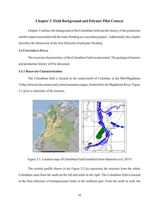 16
Chapter 3. Field Background and Polymer Pilot Context
Chapter 3 outlines the background of the Colombian field and the history of the production
and the impact associated with the water flooding as a secondary project. Additionally, this chapter
describes the framework of the first field pilot of polymer flooding.
3.1 COLOMBIAN FIELD
The reservoir characteristics of the Colombian Field are presented. The geological features
and production history will be discussed.
3.1.1 Reservoir Characterization
The Colombian field is located at the center-north of Colombia in the Mid-Magdalena
Valley between the eastern and central mountain ranges, bordered by the Magdalena River. Figure
3.1 gives a schematic of the location.
Figure 3.1. Location map of Colombian Field (modified from Gheneim et al, 2017)
The seismic profile shown in the Figure 3.2 (a) represents the structure from the whole
Colombian asset from the south on the left and north on the right. The Colombian field is located
at the first collection of transpressional faults in the northeast part. From the north as well, the
 