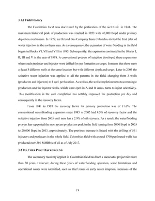 19
3.1.2 Field History
The Colombian Field was discovered by the perforation of the well C-01 in 1941. The
maximum historical peak of production was reached in 1953 with 46,000 Bopd under primary
depletion mechanism. In 1979, an Oil and Gas Company from Colombia started the first pilot of
water injection in the northern area. As a consequence, the expansion of waterflooding in the field
began in Blocks VI, VII and VIII in 1985. Subsequently, the expansion continued in the Blocks I,
II, III and V in the year of 1988. A conventional process of injection developed these expansions
where each producer and injector were drilled for one formation as target. It means that there were
at least 3 different wells at the same location but with different depth and target. Later in 2005 the
selective water injection was applied to all the patterns in the field, changing from 3 wells
(producers and injectors) to 1 well per location. As well as, the well completion turns to commingle
production and the injector wells, which were open in A and B sands, turns to inject selectively.
This modification in the well completion has notably improved the production per day and
consequently in the recovery factor.
From 1941 to 1985 the recovery factor for primary production was of 11.6%. The
conventional waterflooding expansion since 1985 to 2005 had 4.5% of recovery factor and the
selective injection from 2005 until now has a 2.9% of oil recovery. As a result, the waterflooding
process has supported the most recent production peak in the field turning from 5000 Bopd in 2005
to 20,000 Bopd in 2013, approximately. The previous increase is linked with the drilling of 591
injectors and producers in the whole field. Colombian field with around 1700 perforated wells has
produced over 350 MMBbls of oil as of July 2017.
3.2 POLYMER PILOT BACKGROUND
The secondary recovery applied in Colombian field has been a successful project for more
than 30 years. However, during these years of waterflooding operation, some limitations and
operational issues were identified, such as thief zones or early water irruption, increases of the
 