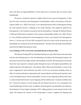 24
shows that there are high probabilities to find a thief zone or sub-units that can result in early
breakthrough.
The process of polymer injection is highly related to the reservoir heterogeneity. In that
line, this work is focused on the heterogeneity of permeability, which is the function of the flow
capacity (Sahni et al., 2005). Previously, it was mentioned that the effect of heterogeneity during
the water injection become a challenge to the sweep efficiency. One method to quantify how
heterogeneous is the formation associated with the permeability is through the Dykstra-Parsons
Coefficient (VDP) which is indicative of the variance of permeability (Sahni et al., 2005). From 0
to 1 the coefficient represents the most homogeneous close to zero and the most heterogeneous
close to 1. For the case of A2 the VDP is around 0.87 and A2i is close to 0.86; for both cases, the
permeability was evaluated only at the net pay thickness. Therefore, the wide range of permeability
represents the highly heterogeneous sands.
3.2.4 Challenges of PF to Overcome and Initial Results of Polymer Pilot
The Polymer Flooding (PF) in Colombian Field aims to correct three main issues associated
with the water flooding process. First, the channeling; according to the heterogeneity aspects, the
sub-sands A2 and A2i have high variation of permeability vertically. This heterogeneous formation
boosts the water injection to channel quickly through the layers with highest permeabilities and
reduced injection in the tight layers. The polymer effect reduces the permeability to water in the
layers, triggering the early mentioned cross-flow. In this way, the polymer flooding creates an
effect of vertical conformance reducing the early water production and forcing the injection water
to move through the layers with less permeability. Second, viscous fingering (mobility ratio); there
is a direct relation between the viscous fingering and the mobility ratio. An adverse mobility ratio
M >1 boosts the creation of viscous fingers that will channel into the oil. As a consequence, the
water breakthrough will arrive early. In addition, the heterogeneity in permeability also influences
the formation of viscous fingers (Araktingi, 1993). Adding polymer to water injection in the A sub
sands will increases the viscosity of the driving phase in order to suppress the fingering and
 