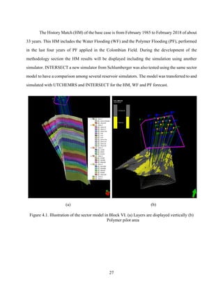27
The History Match (HM) of the base case is from February 1985 to February 2018 of about
33 years. This HM includes the Water Flooding (WF) and the Polymer Flooding (PF), performed
in the last four years of PF applied in the Colombian Field. During the development of the
methodology section the HM results will be displayed including the simulation using another
simulator. INTERSECT a new simulator from Schlumberger was also tested using the same sector
model to have a comparison among several reservoir simulators. The model was transferred to and
simulated with UTCHEMRS and INTERSECT for the HM, WF and PF forecast.
(a) (b)
Figure 4.1. Illustration of the sector model in Block VI. (a) Layers are displayed vertically (b)
Polymer pilot area
 
