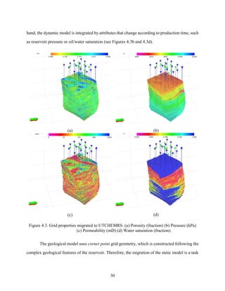 30
hand, the dynamic model is integrated by attributes that change according to production time, such
as reservoir pressure or oil/water saturation (see Figures 4.3b and 4.3d).
(a) (b)
(c) (d)
Figure 4.3. Grid properties migrated to UTCHEMRS. (a) Porosity (fraction) (b) Pressure (kPa)
(c) Permeability (mD) (d) Water saturation (fraction).
The geological model uses corner point grid geometry, which is constructed following the
complex geological features of the reservoir. Therefore, the migration of the static model is a task
 