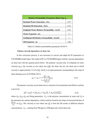 33
Relative Permeability Parameters Rock Type 4.
Residual Water Saturation - Swc 0.37
Residual Oil Saturation - Sorw 0.23
Endpoint Water Relative Permeability - krw0 0.25
Water Exponent - nw 1.7
EndPpoint Oil Relative Permeability - krow0 1
Oil Exponent - no 2.88
Table 4.2. Relative permeability parameters for RT 4.
Polymer viscosity dependence at shear rate
In this conversion process, it was necessary to convert and adapt the PF parameters to
UTCHEMRS model input. The model of PF in UTCHEMRS begins with the viscosity dependence
on shear rate with the equation given below. The polymer viscosity (Eq. 4.3) depends on water
viscosity (𝜇𝑤), the viscosity at zero shear rate (𝜇𝑝
0
), the shear rate (𝛾), the shear rate at which
viscosity is approximately 1/2 of of 𝜇𝑝
0
and 𝑃
𝛼 is an input parameter corresponding to the slope of
shear thinning curve (UTCHEM, 2017).
𝜇𝑝 = 𝜇𝑤 +
𝜇𝑝
0
− 𝜇𝑤
1 + (
𝛾
𝛾1/2
)
𝑃𝛼−1 (4.3)
The polymer viscosity at zero shear rate as a function of concentration and effective salinity
is given by:
𝜇𝑝
0
= 𝜇𝑤(1 + (𝐴𝑝1𝐶41 + 𝐴𝑝2𝐶41
2
+ 𝐴𝑝3𝐶41
3
)𝐶𝑆𝐸𝑃
𝑆𝑝
) (4.4)
where 𝐴𝑝1, 𝐴𝑝2, 𝐴𝑝3 are fitting parameters. 𝐶41 is the polymer concentration in water and 𝑆𝑝 is
the parameter for salinity dependence, which could be found by the slope of measured lab data of
𝜇𝑝
0−𝜇𝑤
𝜇𝑤
𝑣𝑠 𝐶SEP. The viscosity at zero shear rate 𝜇𝑝
0
is from the lab results at different polymer
concentrations, 𝐶41 , starting from 500 ppm to 2500 ppm and a fixed shear rate.
 