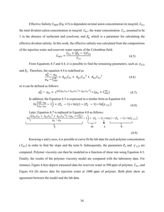 34
Effective Salinity 𝐶SEP (Eq. 4.5) is dependent on total anion concentration (in meq/mL 𝐶51,
the total divalent cation concentration in meq/ml 𝐶61, the water concentration 𝐶11 assumed to be
1 in the absence of surfactant and cosolvent, and 𝛽𝑝 which is a parameter for calculating the
effective divalent salinity. In this work, the effective salinity was calculated from the compositions
of the injection water and reservoir water reports of the Colombian field.
𝐶𝑆𝐸𝑃 =
𝐶51 + (𝛽𝑝 − 1)𝐶61
𝐶11
(4.5)
From Equations 4.3 and 4.4, it is possible to find the remaining parameters, such as 𝛾1/2
and 𝑃𝛼. Therefore, the equation 4.4 is redefined as
µ𝑝
0
− µ𝑤
µ𝑤 ∗ 𝐶𝑆𝐸𝑃
𝑠𝑝 = 𝐴𝑝1𝐶41 + 𝐴𝑝1𝐶41
2
+ 𝐴𝑝1𝐶41
3
(4.6)
or it can be defined as follows:
µ𝑝
0
− µ𝑤 = 𝑒ln(𝐴𝑝1𝐶41+ 𝐴𝑝1𝐶41
2
+ 𝐴𝑝1𝐶41
3
)
∗ (µ𝑤 + 𝐶𝑠𝑒𝑝
𝑠𝑝
) (4.7)
In addition, the Equation 4.3 is expressed in a similar form as Equation 4.6.
𝑙𝑛 (
µ𝑝
0− µ𝑤
µ𝑝−µ𝑤
− 1) = (𝑃𝛼 − 1) ∗ ln(𝛾) − (𝑃𝛼 − 1) ∗ ln(𝛾1/2 ) (4.8)
Later, Equation 4.7 is replaced in Equation 4.8 as follows:
𝑙𝑛 (
(𝐴𝑝1𝐶41 + 𝐴𝑝1𝐶41
2
+ 𝐴𝑝1𝐶41
3
) ∗ (µ𝑤 + 𝐶𝑠𝑒𝑝
𝑠𝑝
)
µ𝑝 − µ𝑤
− 1) = (𝑃𝛼 − 1) ∗ ln(𝛾) − (𝑃𝛼 − 1) ∗ ln(𝛾1/2 )
y m x b
(4.9)
Knowing x and y axes, it is possible to curve fit the lab data for each polymer concentration
( 𝐶41) in order to find the slope and the term b. Subsequently, the parameters 𝑃
𝛼 and 𝛾1/2 are
computed. Polymer viscosity can then be modeled as a function of shear rate using Equation 4.3.
Finally, the results of the polymer viscosity model are compared with the laboratory data. For
instance, Figure 4.6(a) depicts measured data for reservoir water at 500 ppm of polymer, 𝐶41, and
Figure 4.6 (b) shows data for injection water at 1000 ppm of polymer. Both plots show an
agreement between the model and the lab data.
 