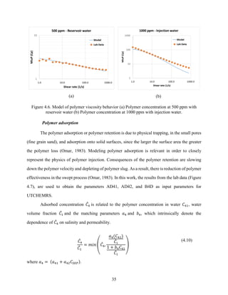 35
(a) (b)
Figure 4.6. Model of polymer viscosity behavior (a) Polymer concentration at 500 ppm with
reservoir water (b) Polymer concentration at 1000 ppm with injection water.
Polymer adsorption
The polymer adsorption or polymer retention is due to physical trapping, in the small pores
(fine grain sand), and adsorption onto solid surfaces, since the larger the surface area the greater
the polymer loss (Omar, 1983). Modeling polymer adsorption is relevant in order to closely
represent the physics of polymer injection. Consequences of the polymer retention are slowing
down the polymer velocity and depleting of polymer slug. As a result, there is reduction of polymer
effectiveness in the swept process (Omar, 1983). In this work, the results from the lab data (Figure
4.7), are used to obtain the parameters AD41, AD42, and B4D as input parameters for
UTCHEMRS.
Adsorbed concentration 𝐶
̂4 is related to the polymer concentration in water 𝐶41, water
volume fraction 𝐶
̂1 and the matching parameters 𝑎4 and 𝑏4, which intrinsically denote the
dependence of 𝐶
̂4 on salinity and permeability.
𝐶
̂4
𝐶
̂1
= 𝑚𝑖𝑛 (𝐶
̂4,
𝑎4(𝐶41)
𝐶
̂1
1 + 𝑏4𝐶41
𝐶
̂1
)
(4.10)
where 𝑎4 = (𝑎41 + 𝑎42𝐶𝑆𝐸𝑃).
 