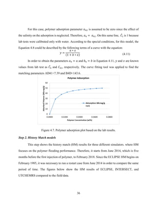 36
For this case, polymer adsorption parameter 𝑎42 is assumed to be zero since the effect of
the salinity on the adsorption is neglected. Therefore, 𝑎4 = 𝑎41. On this same line, 𝐶
̂1 is 1 because
lab tests were calibrated only with water. According to the special conditions, for this model, the
Equation 4.8 could be described by the following terms of a curve with the equation:
𝑦 =
𝑎 ∗ 𝑥
(1 + 𝑏 ∗ 𝑥) (4.11)
In order to obtain the parameters 𝑎4 = 𝑎 and 𝑏4 = 𝑏 in Equation 4.11, 𝑦 and 𝑥 are known
values from lab test as 𝐶
̂4 and 𝐶41, respectively. The curve fitting tool was applied to find the
matching parameters AD41=7.39 and B4D=143.6.
Figure 4.7. Polymer adsorption plot based on the lab results.
Step 2. History Match models
This step shows the history match (HM) results for three different simulators. where HM
focuses on the polymer flooding performance. Therefore, it starts from June 2014, which is five
months before the first injection of polymer, to February 2018. Since the ECLIPSE HM begins on
February 1985, it was necessary to run a restart case from June 2014 in order to compare the same
period of time. The figures below show the HM results of ECLIPSE, INTERSECT, and
UTCHEMRS compared to the field data.
 