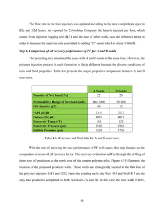 45
The flow rate in the four injectors was updated according to the new completions open in
B2c and B2d layers. As reported by Colombian Company the barrels injected per foot, which
comes from injection logging test (ILT) and the rate of other wells, was the reference taken in
order to increase the injection rate associated to adding “B” sands which is about 3 bbls/ft.
Step 6. Comparison of oil recovery performance of PF for A and B sands
The preceding step simulated the cases with A and B sands at the same time. However, the
polymer injection process in each formation is likely different because the diverse conditions of
rock and fluid properties. Table 4.6 presents the major properties comparison between A and B
reservoirs.
A Sands B Sands
Porosity of Net Sand (%) 22 20
Permeability Range of Net Sand (mD) 100-1000 50-500
Oil viscosity (cP) 40 12
°API of Oil 21.5 23.7
Datum (SS) (ft) 3035 4015
Reservoir Temp (°F) 116 125
Reservoir Pressure (psi) 1510 1963
Bubble Pressure (psi) 1228 1756
Table 4.6. Reservoir and fluid data for A and B reservoirs.
With the aim of knowing the real performance of PF in B sands, this step focuses on the
comparison in terms of oil recovery factor. The recovery evaluation will be through the drilling of
three new oil producers at the north area of the current polymer pilot. Figure 4.15 illustrates the
location of the proposed producer wells. Those wells are strategically located at the first line of
the polymer injectors 1313 and 1292. From the existing wells, the Well 443 and Well 417 are the
only two producers completed in both reservoirs (A and B). In this case the new wells NW01,
 