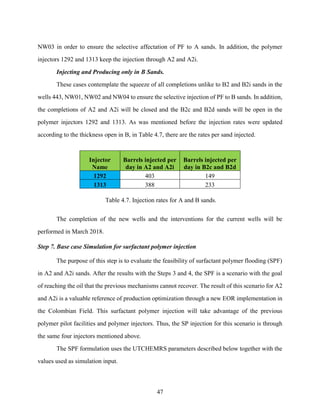 47
NW03 in order to ensure the selective affectation of PF to A sands. In addition, the polymer
injectors 1292 and 1313 keep the injection through A2 and A2i.
Injecting and Producing only in B Sands.
These cases contemplate the squeeze of all completions unlike to B2 and B2i sands in the
wells 443, NW01, NW02 and NW04 to ensure the selective injection of PF to B sands. In addition,
the completions of A2 and A2i will be closed and the B2c and B2d sands will be open in the
polymer injectors 1292 and 1313. As was mentioned before the injection rates were updated
according to the thickness open in B, in Table 4.7, there are the rates per sand injected.
Injector
Name
Barrels injected per
day in A2 and A2i
Barrels injected per
day in B2c and B2d
1292 403 149
1313 388 233
Table 4.7. Injection rates for A and B sands.
The completion of the new wells and the interventions for the current wells will be
performed in March 2018.
Step 7. Base case Simulation for surfactant polymer injection
The purpose of this step is to evaluate the feasibility of surfactant polymer flooding (SPF)
in A2 and A2i sands. After the results with the Steps 3 and 4, the SPF is a scenario with the goal
of reaching the oil that the previous mechanisms cannot recover. The result of this scenario for A2
and A2i is a valuable reference of production optimization through a new EOR implementation in
the Colombian Field. This surfactant polymer injection will take advantage of the previous
polymer pilot facilities and polymer injectors. Thus, the SP injection for this scenario is through
the same four injectors mentioned above.
The SPF formulation uses the UTCHEMRS parameters described below together with the
values used as simulation input.
 