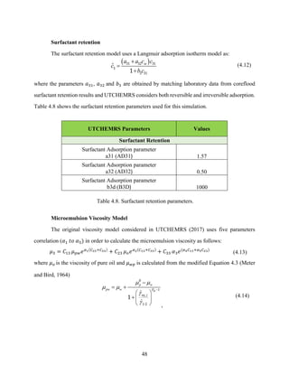 48
Surfactant retention
The surfactant retention model uses a Langmuir adsorption isotherm model as:
( )
ˆ se
a a c c
c
b c
+
=
+
31 32 31
3
3 31
1
(4.12)
where the parameters 𝑎31, 𝑎32 and 𝑏3 are obtained by matching laboratory data from coreflood
surfactant retention results and UTCHEMRS considers both reversible and irreversible adsorption.
Table 4.8 shows the surfactant retention parameters used for this simulation.
UTCHEMRS Parameters Values
Surfactant Retention
Surfactant Adsorption parameter
a31 (AD31) 1.57
Surfactant Adsorption parameter
a32 (AD32) 0.50
Surfactant Adsorption parameter
b3d (B3D) 1000
Table 4.8. Surfactant retention parameters.
Microemulsion Viscosity Model
The original viscosity model considered in UTCHEMRS (2017) uses five parameters
correlation (𝛼1 𝑡𝑜 𝛼5) in order to calculate the microemulsion viscosity as follows:
𝜇3 = 𝐶13 𝜇𝑝𝑤𝑒𝛼1(𝐶23+𝐶33)
+ 𝐶23 𝜇𝑜𝑒𝛼2(𝐶13+𝐶33)
+ 𝐶33 𝛼3𝑒(𝛼4𝐶13+𝛼5𝐶23)
(4.13)
where 𝜇𝑜 is the viscosity of pure oil and 𝜇𝑤𝑝 is calculated from the modified Equation 4.3 (Meter
and Bird, 1964)
,
/
p w
pw w P
eq j

 
 


−
−
= +
 
+ 
 
0
1
1 2
1
,
(4.14)
 