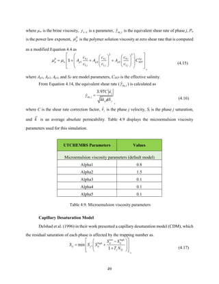 49
where µw is the brine viscosity, /
1 2 is a parameter, ,
eq j
 is the equivalent shear rate of phase j, Pα
is the power law exponent, p
0
is the polymer solution viscosity at zero shear rate that is computed
as a modified Equation 4.4 as
j j j SP
p w p p p SEP
j j j
c c c
A A A C
c c c
 
 
 
   
 
 
= + + +
   
   
 
 
   
 
 
2 3
4 4 4
0
1 2 3
1 1 1
1
,
(4.15)
where Ap1, Ap2, Ap3, and SP are model parameters, CSEP is the effective salinity.
From Equation 4.14, the equivalent shear rate ( ,
eq j
 ) is calculated as
,
. j
eq j
rj j
C u
kk S


=
3 97
,
(4.16)
where C is the shear rate correction factor, j
u is the phase j velocity, Sj is the phase j saturation,
and k is an average absolute permeability. Table 4.9 displays the microemulsion viscosity
parameters used for this simulation.
UTCHEMRS Parameters Values
Microemulsion viscosity parameters (default model)
Alpha1 0.8
Alpha2 1.5
Alpha3 0.1
Alpha4 0.1
Alpha5 0.1
Table 4.9. Microemulsion viscosity parameters
Capillary Desaturation Model
Delshad et al. (1996) in their work presented a capillary desaturation model (CDM), which
the residual saturation of each phase is affected by the trapping number as.
min ,
low high
rj rj
high
rj j rj
j Tj
S S
S S S
T N
 
 
−
= +
 
 
 
+
 
 
 
1
,
(4.17)
 
