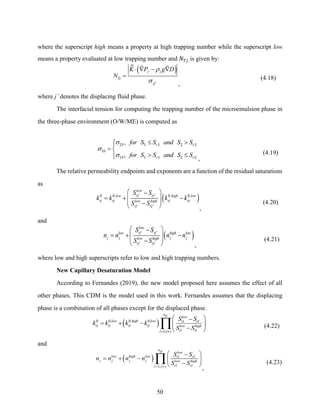 50
where the superscript high means a property at high trapping number while the superscript low
means a property evaluated at low trapping number and 𝑁𝑇𝑗 is given by:
( )
'
'
j j
Tj
jj
K P g D
N


  − 
=
,
(4.18)
where j’ denotes the displacing fluid phase.
The interfacial tension for computing the trapping number of the microemulsion phase in
the three-phase environment (O/W/ME) is computed as
,
,
r r
r r
for S S and S S
for S S and S S



 


= 
 


23 1 1 2 2
33
13 1 1 2 2
,
(4.19)
The relative permeability endpoints and exponents are a function of the residual saturations
as
( )
' '
, , ,
' '
low
rj rj
low high low
rj rj rj rj
low high
rj rj
S S
k k k k
S S
 
−
= + −
 
 
−
 
0 0 0 0
,
(4.20)
and
( )
' '
' '
low
rj rj
low high low
j j j j
low high
rj rj
S S
n n n n
S S
 
−
= + −
 
 
−
  ,
(4.21)
where low and high superscripts refer to low and high trapping numbers.
New Capillary Desaturation Model
According to Fernandes (2019), the new model proposed here assumes the effect of all
other phases. This CDM is the model used in this work. Fernandes assumes that the displacing
phase is a combination of all phases except for the displaced phase.
( )
, , ,
;
np low
low high low rl rl
rj rj rj rj low high
rl rl
l l j
S S
k k k k
S S
= 
 
−
= + −  
−
 

0 0 0 0
1
(4.22)
and
( )
;
np low
low high low rl rl
j j j j low high
rl rl
l l j
S S
n n n n
S S
= 
 
−
= + −  
−
 

1
,
(4.23)
 