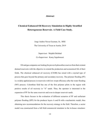 vii
Abstract
Chemical Enhanced Oil Recovery Simulation in Highly Stratified
Heterogeneous Reservoir. A Field Case Study.
Jorge Andres Navas Guzman, Sr., MSE
The University of Texas at Austin, 2019
Supervisor: Mojdeh Delshad
Co-Supervisor: Kamy Sepehrnoori
Oil and gas companies are looking for proven hydrocarbon reserves from theirexistent
drained reservoirs with the objective to extend the production and economical life of their
fields. The chemical enhanced oil recovery (CEOR) has raised with a myriad type of
process that goes beyond the primary and secondary recovery. The polymer flooding (PF)
is a widely applied process in reservoirs with low swept efficiency after the water flooding
(WF) process. Colombian field has one of the first polymer pilots in the region with
positive results of oil recovery in “A” sands. Thus, the operator is interested in the
expansion of PF for the same reservoir and even in deeper reservoir sands.
This thesis focuses in the evaluation of different scenarios of PF and surfactant
polymer flooding (SPF) for the producer layers A and B with a mechanistic model, thus
obtaining new recommendations for the recovery strategy in the field. Therefore, a sector
model was constructed from a full field commercial simulator to the in-house simulator:
 