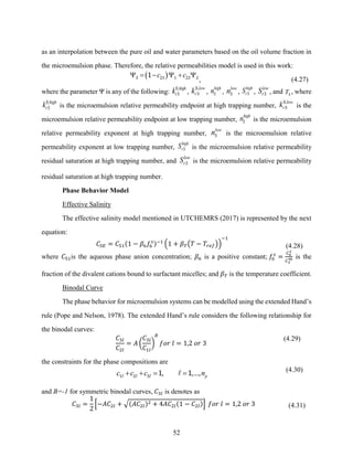 52
as an interpolation between the pure oil and water parameters based on the oil volume fraction in
the microemulsion phase. Therefore, the relative permeabilities model is used in this work:
( )
c c
 = −  + 
3 23 1 23 2
1
, (4.27)
where the parameter Ψ is any of the following:
,high
r
k0
3 ,
,low
r
k0
3 ,
high
n3 ,
low
n3 ,
high
r
S 3 ,
low
r
S 3 , and T3
, where
,high
r
k0
3 is the microemulsion relative permeability endpoint at high trapping number,
,low
r
k0
3 is the
microemulsion relative permeability endpoint at low trapping number,
high
n3 is the microemulsion
relative permeability exponent at high trapping number,
low
n3 is the microemulsion relative
permeability exponent at low trapping number,
high
r
S 3 is the microemulsion relative permeability
residual saturation at high trapping number, and
low
r
S 3 is the microemulsion relative permeability
residual saturation at high trapping number.
Phase Behavior Model
Effective Salinity
The effective salinity model mentioned in UTCHEMRS (2017) is represented by the next
equation:
𝐶𝑆𝐸 = 𝐶51(1 − 𝛽6𝑓6
𝑠)−1
(1 + 𝛽𝑇(𝑇 − 𝑇𝑟𝑒𝑓))
−1
(4.28)
where 𝐶51is the aqueous phase anion concentration; 𝛽6 is a positive constant; 𝑓6
𝑠
=
𝐶6
𝑠
𝐶3
𝑚 is the
fraction of the divalent cations bound to surfactant micelles; and 𝛽𝑇 is the temperature coefficient.
Binodal Curve
The phase behavior for microemulsion systems can be modelled using the extended Hand’s
rule (Pope and Nelson, 1978). The extended Hand’s rule considers the following relationship for
the binodal curves:
𝐶3𝑙
𝐶2𝑙
= 𝐴 (
𝐶3𝑙
𝐶1𝑙
)
𝐵
𝑓𝑜𝑟 𝑙 = 1,2 𝑜𝑟 3
(4.29)
the constraints for the phase compositions are
, ,..., p
c c c n
+ + = =
1 2 3 1 1 (4.30)
and B=-1 for symmetric binodal curves, 𝐶3𝑙 is denotes as
𝐶3𝑙 =
1
2
[−𝐴𝐶2𝑙 + √(𝐴𝐶2𝑙)2 + 4𝐴𝐶2𝑙(1 − 𝐶2𝑙)] 𝑓𝑜𝑟 𝑙 = 1,2 𝑜𝑟 3 (4.31)
 