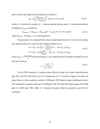 53
and A controls the height of the binodal curve as follows:
𝐴𝑚 = (
2𝐶3𝑚𝑎𝑥,𝑚
1 − 𝐶3𝑚𝑎𝑥,𝑚
)
2
𝑓𝑜𝑟 𝑚 = 0, 1 𝑎𝑛𝑑 2 (4.32)
where m = 0 denotes low salinity, m = 1 denotes optimal salinity, and m = 2 denotes high salinity.
In addition, 𝐶3𝑚𝑎𝑥,𝑚 is equals to
𝐶3𝑚𝑎𝑥,𝑚 = 𝐻𝐵𝑁𝐶,𝑚 + 𝐻𝐵𝑁𝑇,𝑚(𝑇 − 𝑇𝑟𝑒𝑓) 𝑓𝑜𝑟 𝑚 = 0, 1 𝑎𝑛𝑑 2 (4.33)
where 𝐻𝐵𝑁𝐶,𝑚 and 𝐻𝐵𝑁𝑇,𝑚 are input parameters.
The parameter A is computed from a linear interpolation between its values at zero salinity
(0), optimum salinity (1), and twice the optimum salinity (2), as
𝐴 = (𝐴0 − 𝐴1) (1 −
𝐶𝑆𝐸
𝐶𝑆𝐸𝑂𝑃
) + 𝐴1 𝑓𝑜𝑟 𝐶𝑆𝐸 ≤ 𝐶𝑆𝐸𝑂𝑃
𝐴 = (𝐴2 − 𝐴1) (
𝐶𝑆𝐸
𝐶𝑆𝐸𝑂𝑃
− 1) + 𝐴1 𝑓𝑜𝑟 𝐶𝑆𝐸 > 𝐶𝑆𝐸𝑂𝑃
(4.34)
where 𝐶𝑆𝐸𝑂𝑃 =
𝐶𝑆𝐸𝐿+𝐶𝑆𝐸𝑈
2
and the parameters Ai are computed from the height of binodal curves at
the same salinity as
max
,
max
,
i
i
i
c
A
c
 
=  
 
−
 
2
3
3
2
1
(4.35)
For the SPF simulation, a synthetic phase behavior model was created using laboratory
data (R13 and R23) with 50% oil at 47 C (temperature of “A” reservoir). Figure 4.16 shows the
phase behavior with an optimum salinity of 9500 ppm TDS based on equal solubilization ratios.
The formulation is aqueous stable up to 14,000 ppm TDS. The Type III window ranges from 6,000
ppm to 13,000 ppm TDS. Table 4.11 indicates the phase behavior parameters used for this
simulation.
 