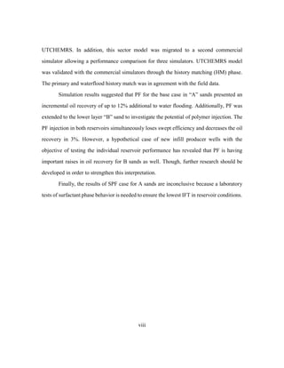 viii
UTCHEMRS. In addition, this sector model was migrated to a second commercial
simulator allowing a performance comparison for three simulators. UTCHEMRS model
was validated with the commercial simulators through the history matching (HM) phase.
The primary and waterflood history match was in agreement with the field data.
Simulation results suggested that PF for the base case in “A” sands presented an
incremental oil recovery of up to 12% additional to water flooding. Additionally, PF was
extended to the lower layer “B” sand to investigate the potential of polymer injection. The
PF injection in both reservoirs simultaneously loses swept efficiency and decreases the oil
recovery in 3%. However, a hypothetical case of new infill producer wells with the
objective of testing the individual reservoir performance has revealed that PF is having
important raises in oil recovery for B sands as well. Though, further research should be
developed in order to strengthen this interpretation.
Finally, the results of SPF case for A sands are inconclusive because a laboratory
tests of surfactant phase behavior is needed to ensure the lowest IFT in reservoir conditions.
 