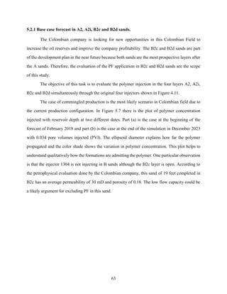 63
5.2.1 Base case forecast in A2, A2i, B2c and B2d sands.
The Colombian company is looking for new opportunities in this Colombian Field to
increase the oil reserves and improve the company profitability. The B2c and B2d sands are part
of the development plan in the near future because both sands are the most prospective layers after
the A sands. Therefore, the evaluation of the PF application in B2c and B2d sands are the scope
of this study.
The objective of this task is to evaluate the polymer injection in the four layers A2, A2i,
B2c and B2d simultaneously through the original four injectors shown in Figure 4.11.
The case of commingled production is the most likely scenario in Colombian field due to
the current production configuration. In Figure 5.7 there is the plot of polymer concentration
injected with reservoir depth at two different dates. Part (a) is the case at the beginning of the
forecast of February 2018 and part (b) is the case at the end of the simulation in December 2023
with 0.034 pore volumes injected (PVI). The ellipsoid diameter explains how far the polymer
propagated and the color shade shows the variation in polymer concentration. This plot helps to
understand qualitatively how the formations are admitting the polymer. One particular observation
is that the injector 1304 is not injecting in B sands although the B2c layer is open. According to
the petrophysical evaluation done by the Colombian company, this sand of 19 feet completed in
B2c has an average permeability of 30 mD and porosity of 0.18. The low flow capacity could be
a likely argument for excluding PF in this sand.
 