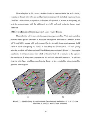 70
The results given by this case are considered non-conclusive due to the few wells currently
operating in B sands in the pilot area and their locations in areas with likely high water saturations.
Therefore, a new scenario is required to evaluate the real potential of B sands. Consequently, the
next step proposes cases with the addition of new infill wells and production from a single
formation.
5.3 POLYMER FLOODING PERFORMANCE IN A SANDS VERSUS B SANDS
The results that will be shown in this step are a comparison of the PF oil recovery in four
oil wells at two specific conditions of production and injection mentioned in Chapter 4. NW01,
NW02, and NW04 are new infill wells proposed for this step with the purpose to evaluate the PF
effect in closer well spacing and located in areas likely not drained of oil. The well spacing
reduction is at least half, changing from 200 to 100 meters approximately. Figure 5.13 displays the
area limited by red color dashed lines which is the sector that will be analyzed in the scenarios
discussed below. It is important to mention that this surface is plane with constant z. The grid lines
observed in the figure look like contour lines but they are in fact a result of the intersections of the
grid lines with the plane.
(a) (b)
Figure 5.13. Location map of evaluation case for comparing performance A vs. B (a) Area
location at A sands (b) Area location at B sands.
 
