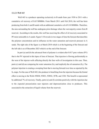 75
5.3.2.1 Well 443
Well 443 is a producer operating exclusively in B sands from year 1958 to 2011 with a
cumulative oil recovery of 0.65 MMBbls. From March 2011 until Feb 2018, the well has been
producing from both A and B sands with an additional cumulative oil of 0.18 MMBbls. Therefore,
the area surrounding the well has undergone prior drainage where the vast majority comes from B
reservoir. According to the results, this well has receiving the effect of oil recovery associated to
PF more noticeable in A sands. Figure 5.18 reveals in two stages of time the forecast that describes
the polymer concentration and its influence on the water saturation and reservoir pressure in A
sands. The right side of the figure is at March 2018 which is at the beginning of the forecast and
the left side is as of December 2023 which is at the end of the forecast.
In part (a) and (b) the advanced front of polymer is evident after 0.017 pore volume (PV)
that is the PV injected in this lapse of time of forecast. That injection is flowing preferentially to
the west of the injector wells affecting directly the four wells of investigation in this case. Then,
parts (c) and (d) are comparing the water saturation (Sw) and implicitly the oil saturation (So). The
polymer injection is creating a sweeping front that is moving forward over time as reported by the
Sw maps. For the case of Well 443, this producer is benefiting from the injection because the frontal
effect is moving to the Wells NW04, NW01, NW02, 387R, and 1520. This benefit is represented
by additional 7% oil recovery. Finally, parts (e) and (f) correlate positively with the injection due
to the expected pressurization near injectors and depressurization close to producers. This
associated to the extraction of liquid volume from the reservoir.
 
