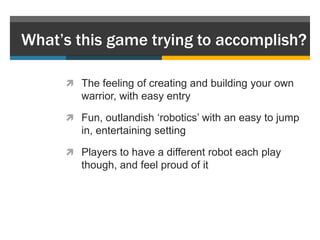What’s this game trying to accomplish?

      The feeling of creating and building your own
        warrior, with easy entry

      Fun, outlandish „robotics‟ with an easy to jump
        in, entertaining setting

      Players to have a different robot each play
        though, and feel proud of it
 
