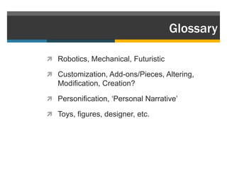 Glossary

 Robotics, Mechanical, Futuristic

 Customization, Add-ons/Pieces, Altering,
   Modification, Creation?

 Personification, „Personal Narrative‟

 Toys, figures, designer, etc.
 