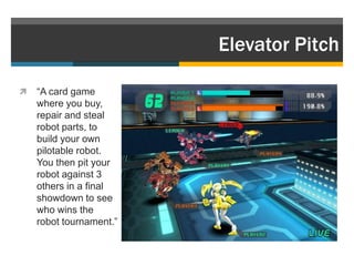 Elevator Pitch

   “A card game
    where you buy,
    repair and steal
    robot parts, to
    build your own
    pilotable robot.
    You then pit your
    robot against 3
    others in a final
    showdown to see
    who wins the
    robot tournament.”
 