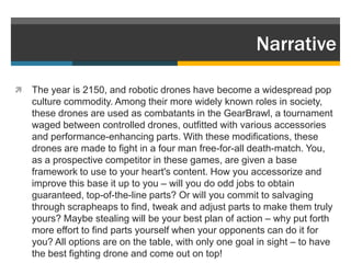 Narrative

   The year is 2150, and robotic drones have become a widespread pop
    culture commodity. Among their more widely known roles in society,
    these drones are used as combatants in the GearBrawl, a tournament
    waged between controlled drones, outfitted with various accessories
    and performance-enhancing parts. With these modifications, these
    drones are made to fight in a four man free-for-all death-match. You,
    as a prospective competitor in these games, are given a base
    framework to use to your heart's content. How you accessorize and
    improve this base it up to you – will you do odd jobs to obtain
    guaranteed, top-of-the-line parts? Or will you commit to salvaging
    through scrapheaps to find, tweak and adjust parts to make them truly
    yours? Maybe stealing will be your best plan of action – why put forth
    more effort to find parts yourself when your opponents can do it for
    you? All options are on the table, with only one goal in sight – to have
    the best fighting drone and come out on top!
 