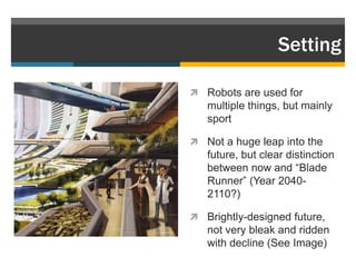 Setting

 Robots are used for
   multiple things, but mainly
   sport

 Not a huge leap into the
   future, but clear distinction
   between now and “Blade
   Runner” (Year 2040-
   2110?)

 Brightly-designed future,
   not very bleak and ridden
   with decline (See Image)
 