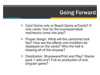 Going Forward

 Card Game only or Board Game w/Cards? If
   only cards, how do the buy/repair/steal
   mechanics come into play?
 Proper design: What will the cards/mat look
   like? How are the effects and modifiers be
   displayed on the cards? Who the hell is
   drawing all of this anyway?
 Distribution: Shareware/Print and Play? Starter
   pack + add-ons? Full on production of one
   singular game?
 
