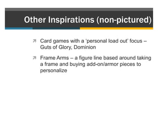 Other Inspirations (non-pictured)

   Card games with a „personal load out‟ focus –
     Guts of Glory, Dominion

   Frame Arms – a figure line based around taking
     a frame and buying add-on/armor pieces to
     personalize
 