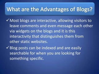 Most blogs are interactive, allowing visitors to
 leave comments and even message each other
 via widgets on the blogs and it is this
 interactivity that distinguishes them from
 other static websites.
Blog posts can be indexed and are easily
 searchable for when you are looking for
 something specific.
 
