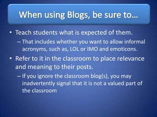 • Teach students what is expected of them.
  – That includes whether you want to allow informal
    acronyms, such as, LOL or IMO and emoticons.
• Refer to it in the classroom to place relevance
  and meaning to their posts.
  – If you ignore the classroom blog(s), you may
    inadvertently signal that it is not a valued part of
    the classroom
 