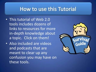 • This tutorial of Web 2.0
  tools includes dozens of
  links to resources for more
  in-depth knowledge about
  a topic. Click on them!
• Also included are videos
  and podcasts that are
  meant to clear up any
  confusion you may have on
  these tools.
 