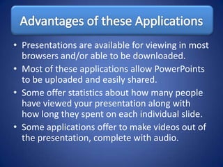 • Presentations are available for viewing in most
  browsers and/or able to be downloaded.
• Most of these applications allow PowerPoints
  to be uploaded and easily shared.
• Some offer statistics about how many people
  have viewed your presentation along with
  how long they spent on each individual slide.
• Some applications offer to make videos out of
  the presentation, complete with audio.
 