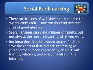 • There are trillions of websites that comprise the
  World Wide Web. How can you find relevant
  sites of good quality?
• Search engines can yield millions of results, but
  not always the most relevant to what you want.
• Bookmarking sites help you manage, find, and
  save the content that is most interesting to
  you and then, more importantly, share it with
  friends, relatives, and everyone else on the
  Internet.
 