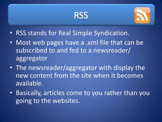• RSS stands for Real Simple Syndication.
• Most web pages have a .xml file that can be
  subscribed to and fed to a newsreader/
  aggregator
• The newsreader/aggregator with display the
  new content from the site when it becomes
  available.
• Basically, articles come to you rather than you
  going to the websites.
 