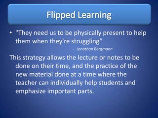 • "They need us to be physically present to help
  them when they're struggling”
                      - Jonathan Bergmann

This strategy allows the lecture or notes to be
  done on their time, and the practice of the
  new material done at a time where the
  teacher can individually help students and
  emphasize important parts.
 
