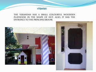VERANDAH

THE VERANDAH HAS A SMALL COLOURFUL WOODDEN
PLAYHOUSE IN THE SHAPE OF HUT. ALSO, IT HAS THE
ENTRANCE TO THE PRINCIPAL’SROOM.
 