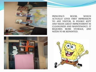 PRINCIPAL’S    ROOM,     WHICH
ACTUALLY GIVES FIRST IMPRESSION
TO ANY VISITOR, IS POORLY KEPT
AND NEEDS GREAT IMPROVEMENT IN
CLEANLINESS AND MAINTENANCE. IT
REQUIRES MORE STORAGE, AND
NEEDS TO BE REPAINTED.
 