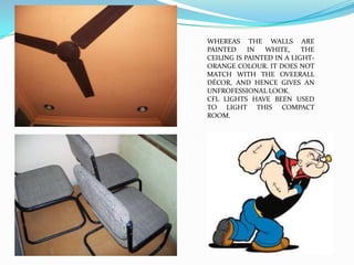 WHEREAS THE WALLS ARE
PAINTED     IN  WHITE,     THE
CEILING IS PAINTED IN A LIGHT-
ORANGE COLOUR. IT DOES NOT
MATCH WITH THE OVEERALL
DÉCOR, AND HENCE GIVES AN
UNFROFESSIONAL LOOK.
CFL LIGHTS HAVE BEEN USED
TO LIGHT THIS COMPACT
ROOM.
 