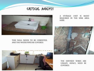 CRITICAL ANALYSIS
                                  A STORAGE UNIT IS BADLY
                                  REQUIRED IN THE SINK AREA
                                  HERE.




THIS WALL NEEDS TO BE CEMENTED,
AND THE WATER PIPES BE COVERED.




                                  THE EXPOSED WIRES ARE
                                  UNSAFE. HENCE, NEED BE
                                  COVERED.
 