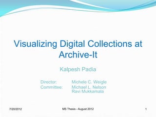 Visualizing Digital Collections at
               Archive-It
                    Kalpesh Padia

            Director:      Michele C. Weigle
            Committee:     Michael L. Nelson
                           Ravi Mukkamala


7/20/2012            MS Thesis - August 2012   1
 