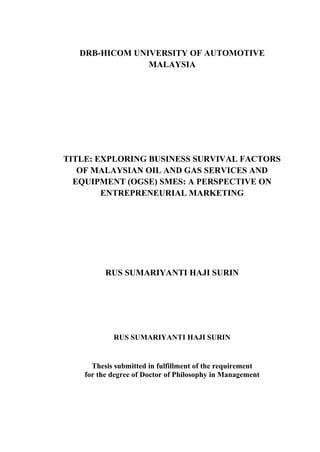 DRB-HICOM UNIVERSITY OF AUTOMOTIVE
MALAYSIA
TITLE: EXPLORING BUSINESS SURVIVAL FACTORS
OF MALAYSIAN OIL AND GAS SERVICES AND
EQUIPMENT (OGSE) SMES: A PERSPECTIVE ON
ENTREPRENEURIAL MARKETING
RUS SUMARIYANTI HAJI SURIN
RUS SUMARIYANTI HAJI SURIN
Thesis submitted in fulfillment of the requirement
for the degree of Doctor of Philosophy in Management
 