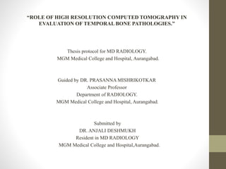 “ROLE OF HIGH RESOLUTION COMPUTED TOMOGRAPHY IN
EVALUATION OF TEMPORAL BONE PATHOLOGIES.”
Thesis protocol for MD RADIOLOGY.
MGM Medical College and Hospital, Aurangabad.
Guided by DR. PRASANNA MISHRIKOTKAR
Associate Professor
Department of RADIOLOGY.
MGM Medical College and Hospital, Aurangabad.
Submitted by
DR. ANJALI DESHMUKH
Resident in MD RADIOLOGY
MGM Medical College and Hospital,Aurangabad.
 