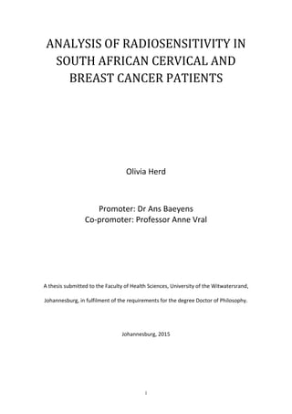 i
ANALYSIS OF RADIOSENSITIVITY IN
SOUTH AFRICAN CERVICAL AND
BREAST CANCER PATIENTS
Olivia Herd
Promoter: Dr Ans Baeyens
Co-promoter: Professor Anne Vral
A thesis submitted to the Faculty of Health Sciences, University of the Witwatersrand,
Johannesburg, in fulfilment of the requirements for the degree Doctor of Philosophy.
Johannesburg, 2015
 