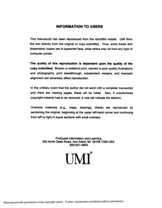 INFORMATION TO USERS
This manuscript has been reproduced from the microfilm master. UMI films
the text directly from the original or copy submitted. Thus, some thesis and
dissertation copies are in typewriter face, while others may be from any type of
computer printer.
The quality of this reproduction is dependent upon the quality of the
copy submitted. Broken or indistinct print, colored or poor quality illustrations
and photographs, print bleedthrough, substandard margins, and improper
alignment can adversely affect reproduction.
In the unlikely event that fine author did not send UMI a complete manuscript
and there are missing pages, these will be noted. Also, if unauthorized
copyright material had to be removed, a note will indicate the deletion.
Oversize materials (e.g., maps, drawings, charts) are reproduced by
sectioning the original, beginning at the upper left-hand comer and continuing
from left to right in equal sections with small overlaps.
ProQuest Information and Learning
300 North Zeeb Road, Ann Arbor, Ml 48106-1346 USA
800-521-0600
Reproduced with permission of the copyright owner. Further reproduction prohibited without permission.
 